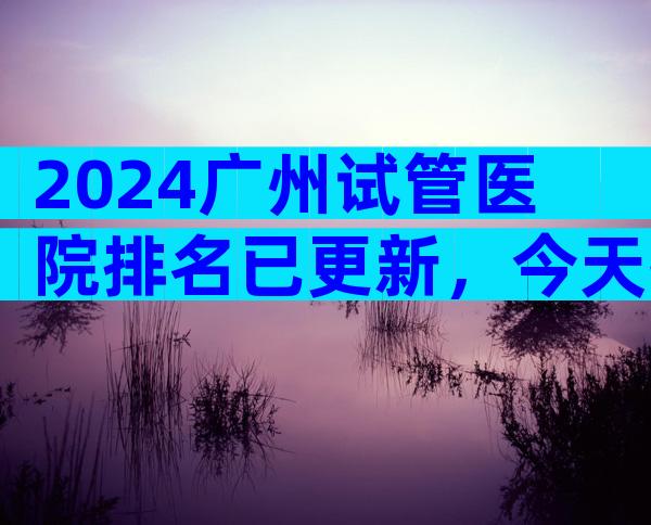 2024广州试管医院排名已更新，今天推荐3家专业 医院！